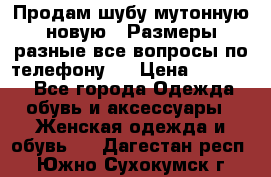 Продам шубу мутонную новую . Размеры разные,все вопросы по телефону.  › Цена ­ 10 000 - Все города Одежда, обувь и аксессуары » Женская одежда и обувь   . Дагестан респ.,Южно-Сухокумск г.